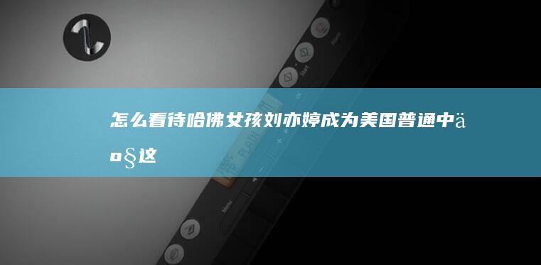 怎么看待“哈佛女孩刘亦婷成为美国普通中产”这件事？